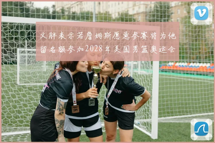 文胖表示若詹姆斯愿意参赛将为他留名额参加2028年美国男篮奥运会