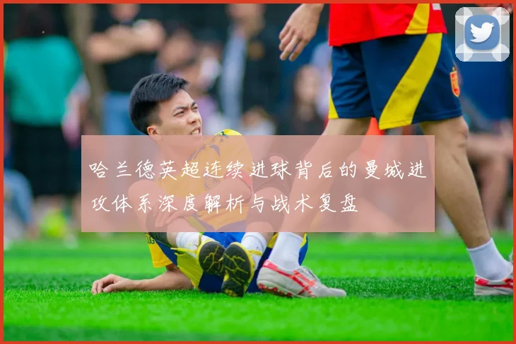 哈兰德英超连续进球背后的曼城进攻体系深度解析与战术复盘