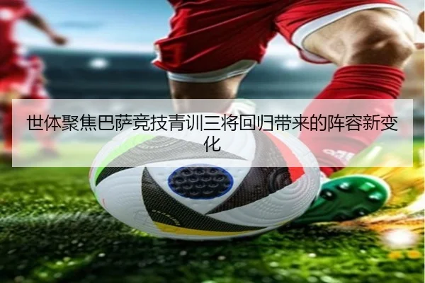 世体聚焦巴萨竞技青训三将回归带来的阵容新变化