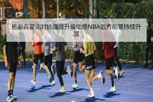 杨瀚森夏训对抗强度升级助推NBA选秀前景持续升温